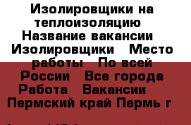 Изолировщики на теплоизоляцию › Название вакансии ­ Изолировщики › Место работы ­ По всей России - Все города Работа » Вакансии   . Пермский край,Пермь г.